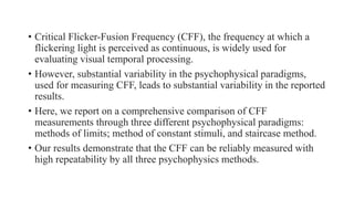 • Critical Flicker-Fusion Frequency (CFF), the frequency at which a
flickering light is perceived as continuous, is widely used for
evaluating visual temporal processing.
• However, substantial variability in the psychophysical paradigms,
used for measuring CFF, leads to substantial variability in the reported
results.
• Here, we report on a comprehensive comparison of CFF
measurements through three different psychophysical paradigms:
methods of limits; method of constant stimuli, and staircase method.
• Our results demonstrate that the CFF can be reliably measured with
high repeatability by all three psychophysics methods.
 
