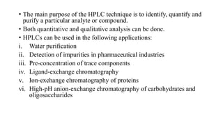 • The main purpose of the HPLC technique is to identify, quantify and
purify a particular analyte or compound.
• Both quantitative and qualitative analysis can be done.
• HPLCs can be used in the following applications:
i. Water purification
ii. Detection of impurities in pharmaceutical industries
iii. Pre-concentration of trace components
iv. Ligand-exchange chromatography
v. Ion-exchange chromatography of proteins
vi. High-pH anion-exchange chromatography of carbohydrates and
oligosaccharides
 