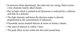 • In emission flame photometry, the relatively low energy flame excites
a few elements mainly alkali metals.
• Part of light which is emitted in all directions is collected by a reflector
and falls on a detector.
• The light intensity and hence the detector output is directly
proportional to the concentration of substance.
• Frusemide causes marked diuresis in terms of urinary volume.
• The onset of diuresis is within 1 hour.
• The peak effect occurs within the first and second hour.
 