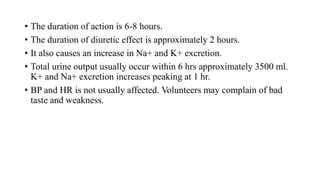• The duration of action is 6-8 hours.
• The duration of diuretic effect is approximately 2 hours.
• It also causes an increase in Na+ and K+ excretion.
• Total urine output usually occur within 6 hrs approximately 3500 ml.
K+ and Na+ excretion increases peaking at 1 hr.
• BP and HR is not usually affected. Volunteers may complain of bad
taste and weakness.
 