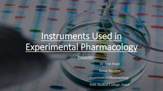 Instruments Used in
Experimental Pharmacology
Presenter:-
Dr Arun Singh
Senior Resident
Department of Pharmacology
SMS Medical College, Jaipur
 
