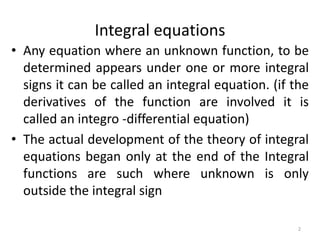 Integral equations
• Any equation where an unknown function, to be
  determined appears under one or more integral
  signs it can be called an integral equation. (if the
  derivatives of the function are involved it is
  called an integro -differential equation)
• The actual development of the theory of integral
  equations began only at the end of the Integral
  functions are such where unknown is only
  outside the integral sign

                                                    2
 
