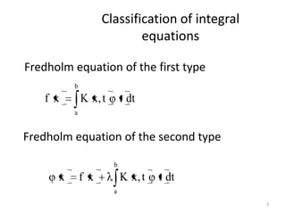 Classification of integral
                            equations

Fredholm equation of the first type
          b
   f x        K x, t       t dt
          a


Fredholm equation of the second type

                       b
      x       f x          K x, t   t dt
                       a
                                                 3
 