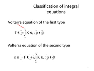 Classification of integral
                           equations

Volterra equation of the first type
          x
    f x       K x, t        t dt
          a


Volterra equation of the second type
                       x
     x    f x              K x, t   t dt
                       a

                                                4
 