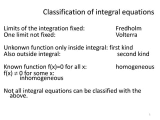 Classification of integral equations
Limits of the integration fixed:           Fredholm
One limit not fixed:                       Volterra
Unkonwn function only inside integral: first kind
Also outside integral:                     second kind
Known function f(x)=0 for all x:           homogeneous
f(x) 0 for some x:
     inhomogeneous
Not all integral equations can be classified with the
 above.

                                                        5
 