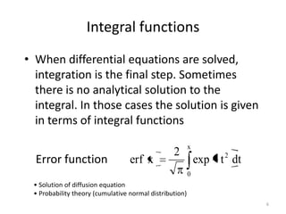 Integral functions
• When differential equations are solved,
  integration is the final step. Sometimes
  there is no analytical solution to the
  integral. In those cases the solution is given
  in terms of integral functions
                                                         x
                                                 2
  Error function                  erf x                      exp t 2 dt
                                                         0
 • Solution of diffusion equation
 • Probability theory (cumulative normal distribution)
                                                                          6
 