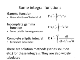 Some integral functions
Gamma function
• Generalization of factorial n!    x        t x 1e t dt
                                         0

Incomplete gamma
  function                          x,               t x 1e t dt
• Some bubble breakage models                    0

                                             /2
                                                            d
Complete elliptic integral         Kk
• Pendulum movement                          0        1 k 2 sin 2

There are solution methods (series solution
etc.) for these integrals. They are also widely
tabulated                                                           7
 