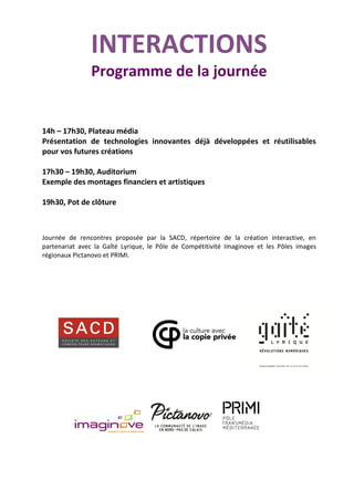 INTERACTIONS
Programme de la journée
14h – 17h30, Plateau média
Présentation de technologies innovantes déjà développées et réutilisables
pour vos futures créations
17h30 – 19h30, Auditorium
Exemple des montages financiers et artistiques
19h30, Pot de clôture
Journée de rencontres proposée par la SACD, répertoire de la création interactive, en
partenariat avec la Gaîté Lyrique, le Pôle de Compétitivité Imaginove et les Pôles images
régionaux Pictanovo et PRIMI.
 