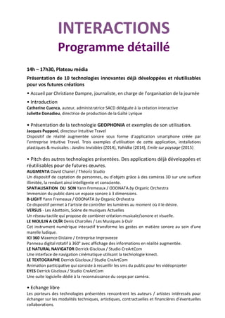 INTERACTIONS
Programme détaillé
14h – 17h30, Plateau média
Présentation de 10 technologies innovantes déjà développées et réutilisables
pour vos futures créations
• Accueil par Christiane Dampne, journaliste, en charge de l’organisation de la journée
• Introduction
Catherine Cuenca, auteur, administratrice SACD déléguée à la création interactive
Juliette Donadieu, directrice de production de la Gaîté Lyrique
• Présentation de la technologie GEOPHONIA et exemples de son utilisation.
Jacques Pupponi, directeur Intuitive Travel
Dispositif de réalité augmentée sonore sous forme d’application smartphone créée par
l’entreprise Intuitive Travel. Trois exemples d’utilisation de cette application, installations
plastiques & musicales : Jardins Invisibles (2014), Yahidka (2014), Emile sur paysage (2015)
• Pitch des autres technologies présentées. Des applications déjà développées et
réutilisables pour de futures œuvres.
AUGMENTA David Chanel / Théoriz Studio
Un dispositif de captation de personnes, ou d’objets grâce à des caméras 3D sur une surface
illimitée, la rendant ainsi intelligente et consciente.
SPATIALISATION DU SON Yann Fremeaux / ODONATA by Organic Orchestra
Immersion du public dans un espace sonore à 3 dimensions.
B-LIGHT Yann Fremeaux / ODONATA by Organic Orchestra
Ce dispositif permet à l’artiste de contrôler les lumières au moment où il le désire.
VERSUS - Les Abattoirs, Scène de musiques Actuelles
Un réseau tactile qui propose de combiner création musicale/sonore et visuelle.
LE MOULIN A OUÏR Denis Charolles / Les Musiques à Ouïr
Cet instrument numérique interactif transforme les gestes en matière sonore au sein d’une
marelle ludique.
ICI 360 Maxence Dislaire / Entreprise Improveeze
Panneau digital rotatif à 360° avec affichage des informations en réalité augmentée.
LE NATURAL NAVIGATOR Derrick Giscloux / Studio CreArtCom
Une interface de navigation cinématique utilisant la technologie kinect.
LE TEXTOGRAPHE Derrick Giscloux / Studio CreArtCom
nima on par cipa ve ui consiste à recueillir les sms du public pour les vidéoprojeter
EYES Derrick Giscloux / Studio CreArtCom
Une suite logicielle dédié à la reconnaissance du corps par caméra.
• Echange libre
Les porteurs des technologies présentées rencontrent les auteurs / artistes intéressés pour
échanger sur les modalités techniques, artistiques, contractuelles et financières d’éventuelles
collaborations.
 