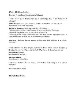 17h30 – 19h30, Auditorium
Exemple de montages financiers et artistiques
• Table ronde sur le financement de la technologie dans le spectacle vivant
interactif
DICRéAM Dispositif d’aide pour la création artistique multimédia et numérique du CNC
Représentant du DICRéAM (à préciser)
Mécénat de compétence par le développement informatique
Frédéric Jourdan / Président et co-fondateur de l’entreprise Snootlab (Toulouse),
Mécénat de compétence par le développement informatique
Témoignage d’une auteure : Karin Holstrom / Cie Begat Theater (Gréoux-Les-Bains). La
compagnie a bénéficié du mécénat de l’entreprise Ekito (Toulouse)
Modérateur : Catherine Cuenca, auteur, administratrice SACD déléguée à la création
interactive
• Présentation des deux projets lauréats du fonds S CD uteurs d’espace /
Création interactive diffusés aux festivals d’ urillac et de Chalon dans la rue
No Visa for this country
Alix Denambride - Cie sous X
Murmures Urbains
Xavier Boissarie - Collectif Orbe
Modérateur : Catherine Cuenca, auteur, administratrice SACD déléguée à la création
interactive
• Echange avec le public
19h30, Pot de clôture
 