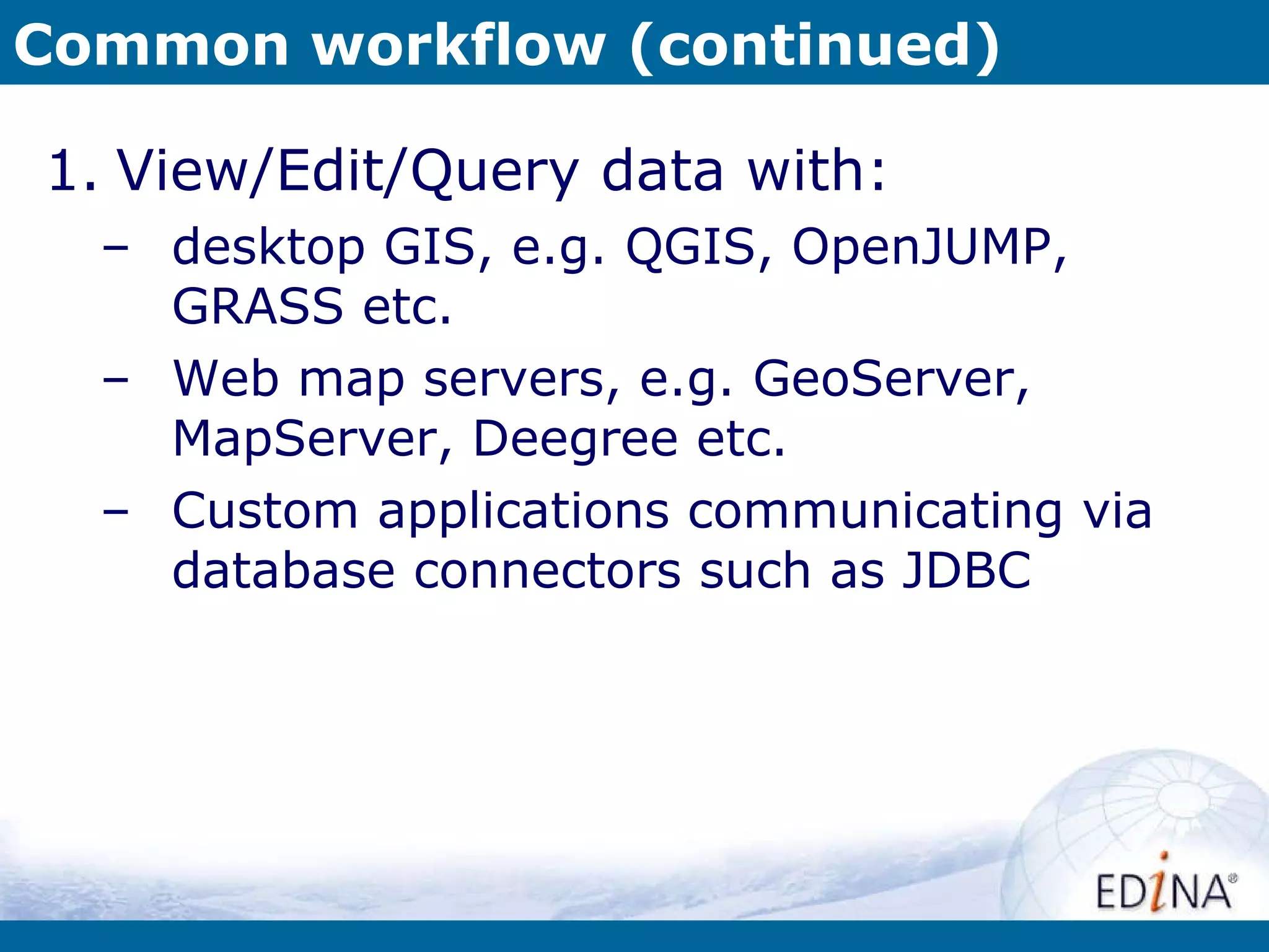 Common workflow (continued) View/Edit/Query data with: desktop GIS, e.g. QGIS, OpenJUMP, GRASS etc. Web map servers, e.g. GeoServer, MapServer, Deegree etc. Custom applications communicating via database connectors such as JDBC 