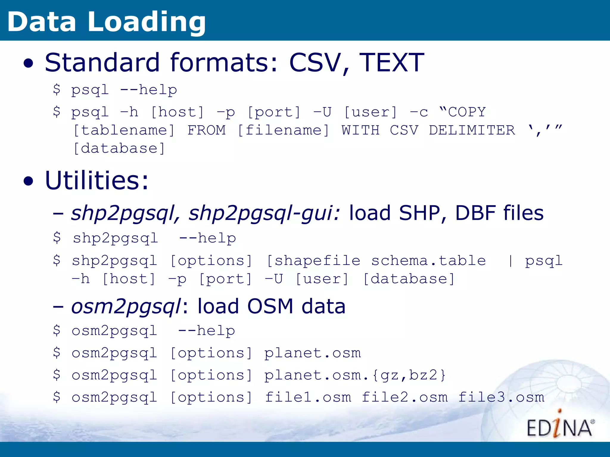 Data Loading Standard formats: CSV, TEXT $ psql --help $ psql –h [host] –p [port] –U [user] –c “COPY [tablename] FROM [filename] WITH CSV DELIMITER ‘,’” [database] Utilities: shp2pgsql, shp2pgsql-gui:  load SHP, DBF files $  shp2pgsql  --help $ shp2pgsql [options] [shapefile schema.table  | psql  –h [host] –p [port] –U [user] [database] osm2pgsql : load OSM data $ osm2pgsql  --help $ osm2pgsql [options] planet.osm $ osm2pgsql [options] planet.osm.{gz,bz2} $ osm2pgsql [options] file1.osm file2.osm file3.osm 