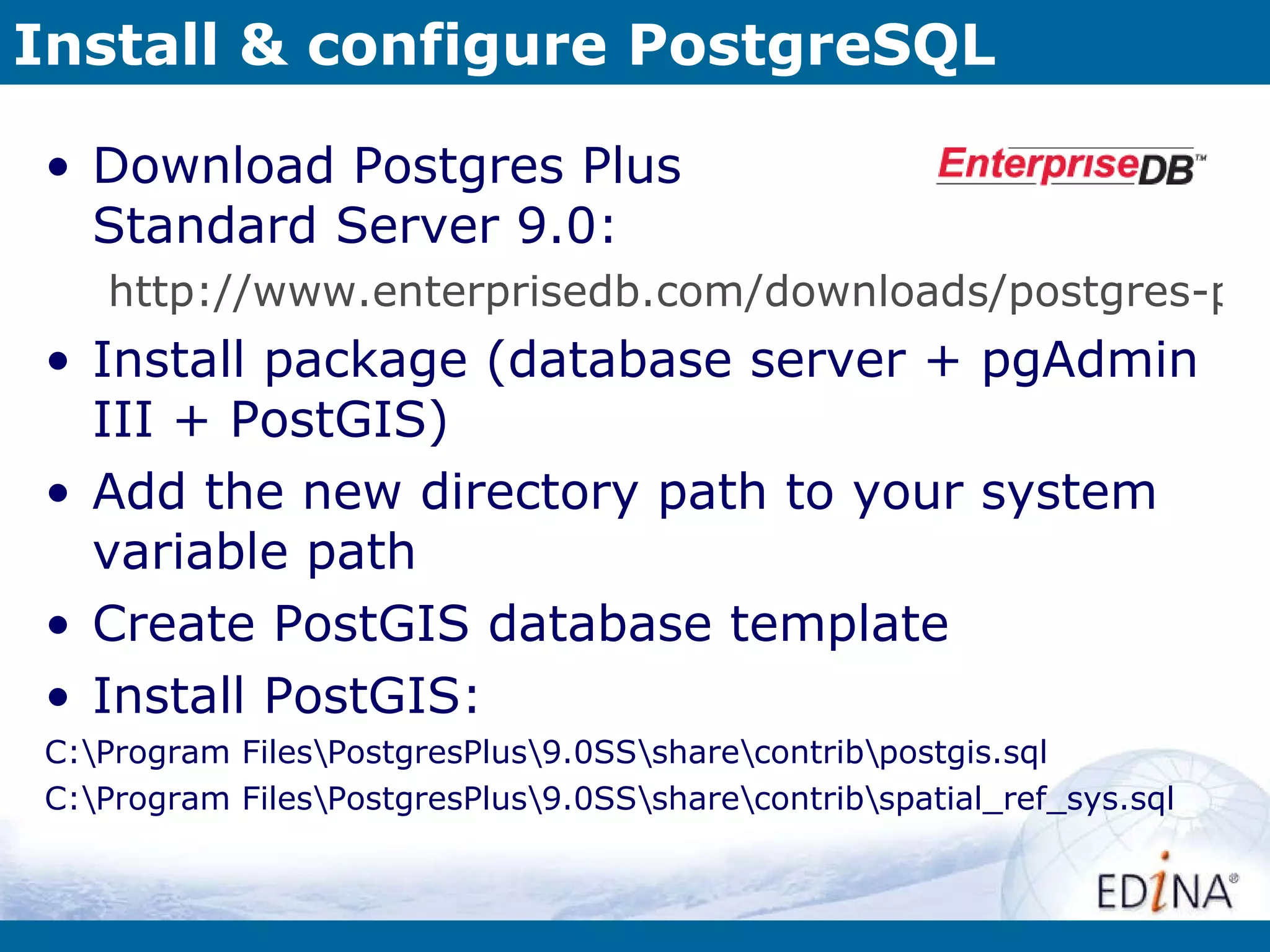 Install & configure PostgreSQL Download Postgres Plus  Standard Server 9.0: http://www.enterprisedb.com/downloads/postgres-postgresql-downloads Install package (database server + pgAdmin III + PostGIS) Add the new directory path to your system variable path Create PostGIS database template Install PostGIS: C:\Program Files\PostgresPlus\9.0SS\share\contrib\postgis.sql C:\Program Files\PostgresPlus\9.0SS\share\contrib\spatial_ref_sys.sql 