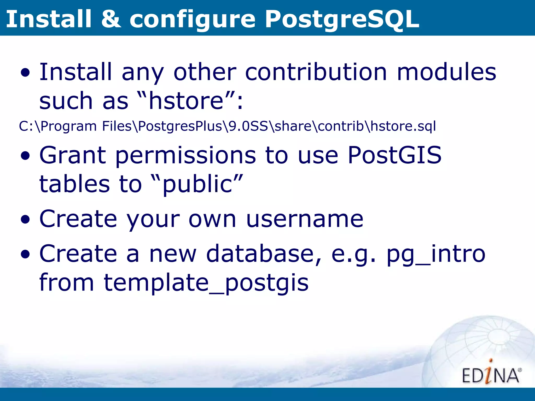Install & configure PostgreSQL Install any other contribution modules such as “hstore”: C:\Program Files\PostgresPlus\9.0SS\share\contrib\hstore.sql Grant permissions to use PostGIS tables to “public” Create your own username Create a new database, e.g. pg_intro from template_postgis 