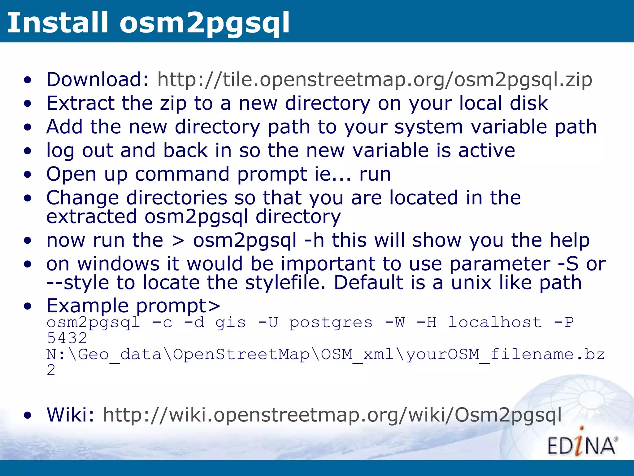 Install osm2pgsql Download:  http://tile.openstreetmap.org/osm2pgsql.zip Extract the zip to a new directory on your local disk Add the new directory path to your system variable path log out and back in so the new variable is active Open up command prompt ie... run Change directories so that you are located in the extracted osm2pgsql directory now run the > osm2pgsql -h this will show you the help on windows it would be important to use parameter -S or --style to locate the stylefile. Default is a unix like path Example prompt> osm2pgsql -c -d gis -U postgres -W -H localhost -P 5432 N:\Geo_data\OpenStreetMap\OSM_xml\yourOSM_filename.bz2 Wiki:  http://wiki.openstreetmap.org/wiki/Osm2pgsql 
