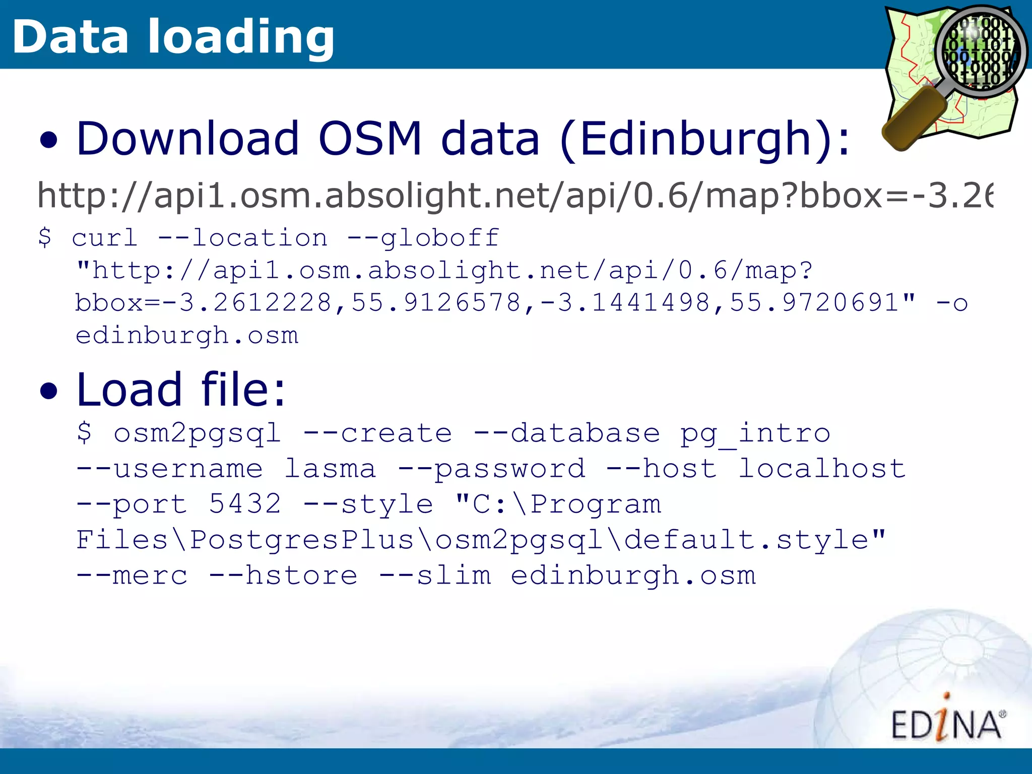 Data loading Download OSM data (Edinburgh): http://api1.osm.absolight.net/api/0.6/map?bbox=-3.2612228,55.9126578,-3.1441498,55.9720691 $ curl --location --globoff &quot;http://api1.osm.absolight.net/api/0.6/map?bbox=-3.2612228,55.9126578,-3.1441498,55.9720691&quot; -o edinburgh.osm Load file: $ osm2pgsql --create --database pg_intro  --username lasma --password --host localhost  --port 5432 --style &quot;C:\Program Files\PostgresPlus\osm2pgsql\default.style&quot;  --merc --hstore --slim edinburgh.osm 