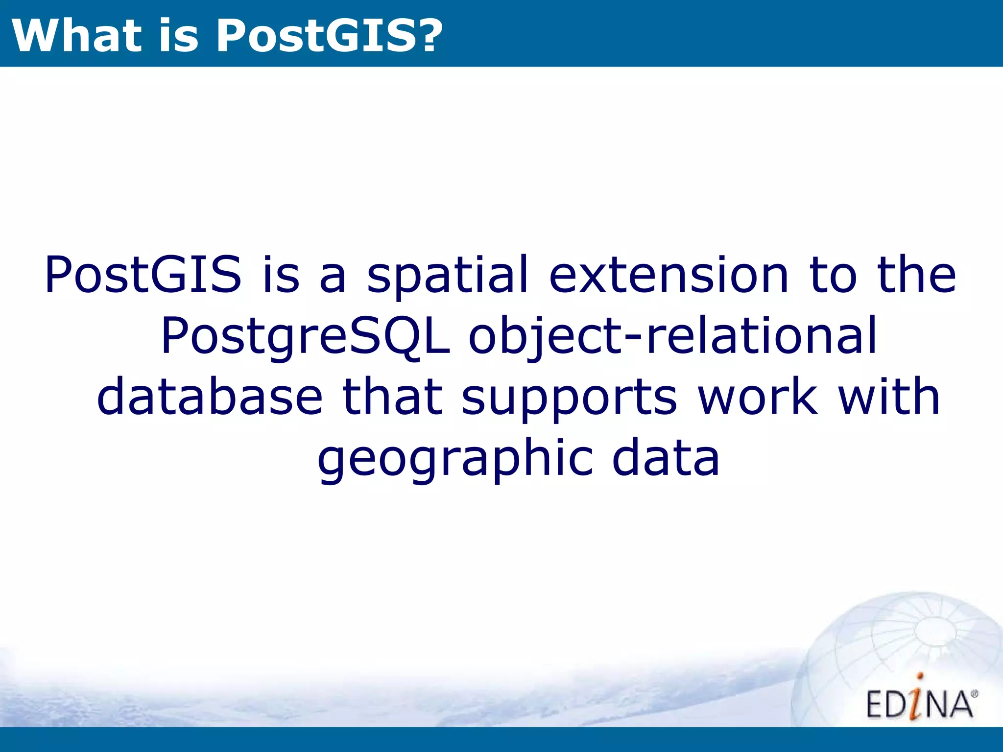What is PostGIS? PostGIS is a spatial extension to the PostgreSQL object-relational database that supports work with geographic data 