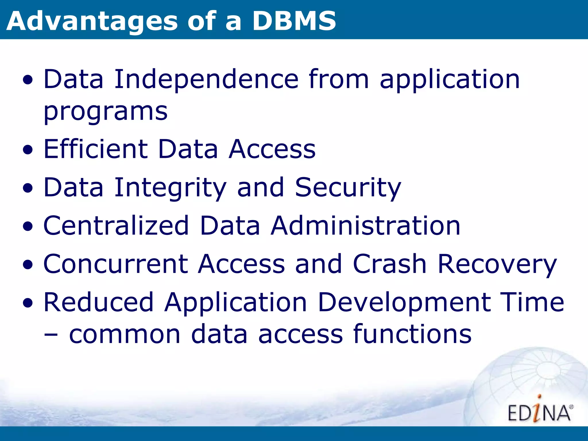 Advantages of a DBMS Data Independence from application programs Efficient Data Access Data Integrity and Security Centralized Data Administration Concurrent Access and Crash Recovery Reduced Application Development Time – common data access functions 