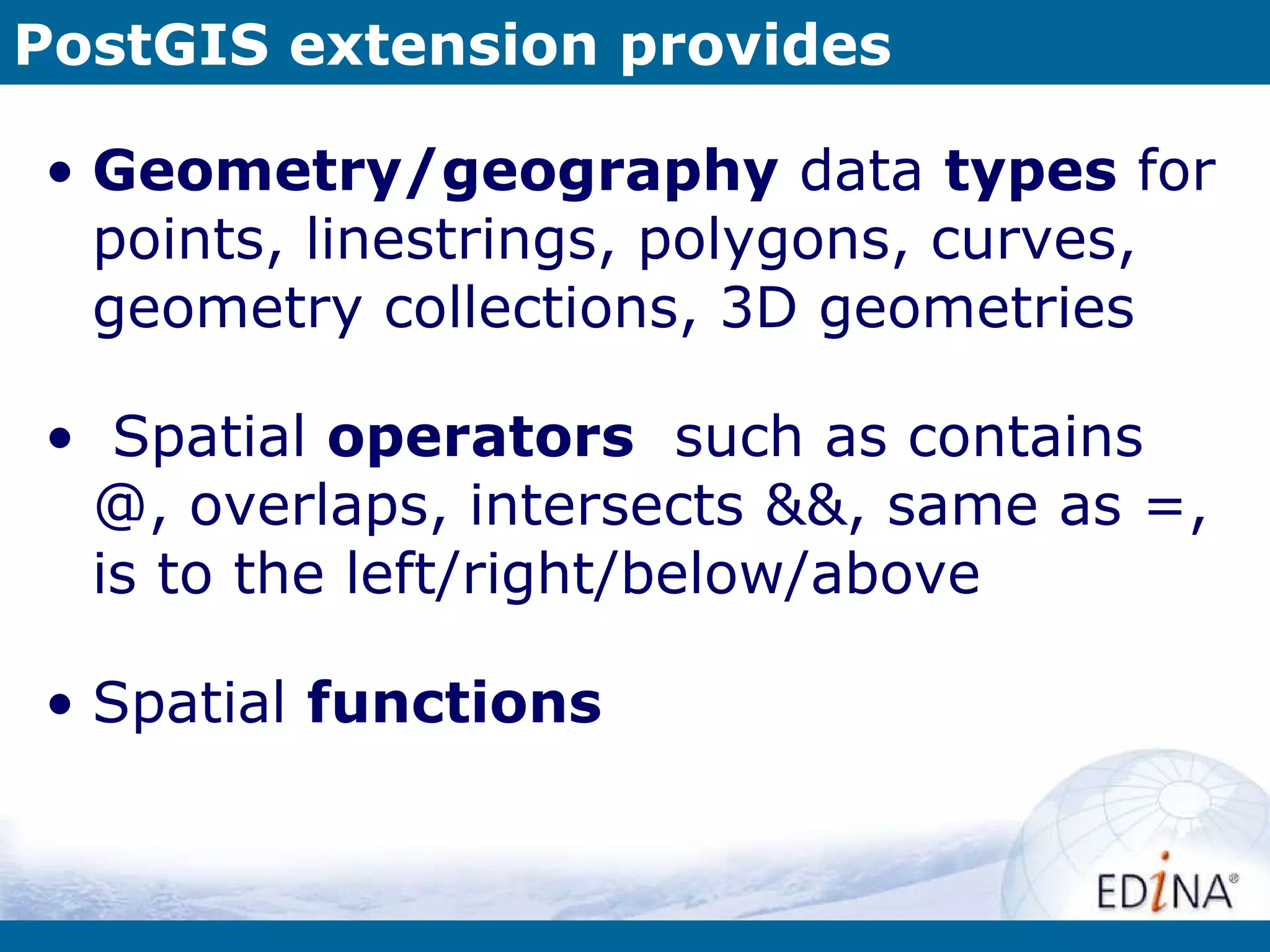 PostGIS extension provides Geometry/geography  data  types  for points, linestrings, polygons, curves, geometry collections, 3D geometries Spatial  operators   such as contains @, overlaps, intersects &&, same as =, is to the left/right/below/above Spatial  functions  