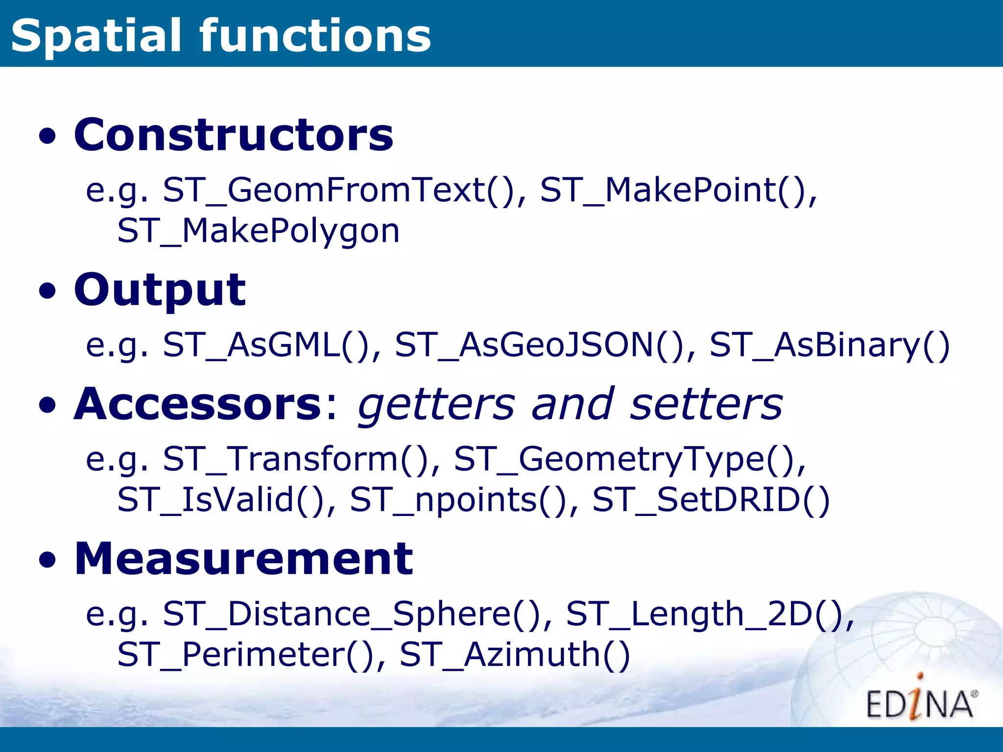 Spatial functions Constructors e.g. ST_GeomFromText(), ST_MakePoint(), ST_MakePolygon Output e.g. ST_AsGML(), ST_AsGeoJSON(), ST_AsBinary() Accessors :  getters and setters e.g. ST_Transform(), ST_GeometryType(), ST_IsValid(), ST_npoints(), ST_SetDRID() Measurement e.g. ST_Distance_Sphere(), ST_Length_2D(), ST_Perimeter(), ST_Azimuth() 