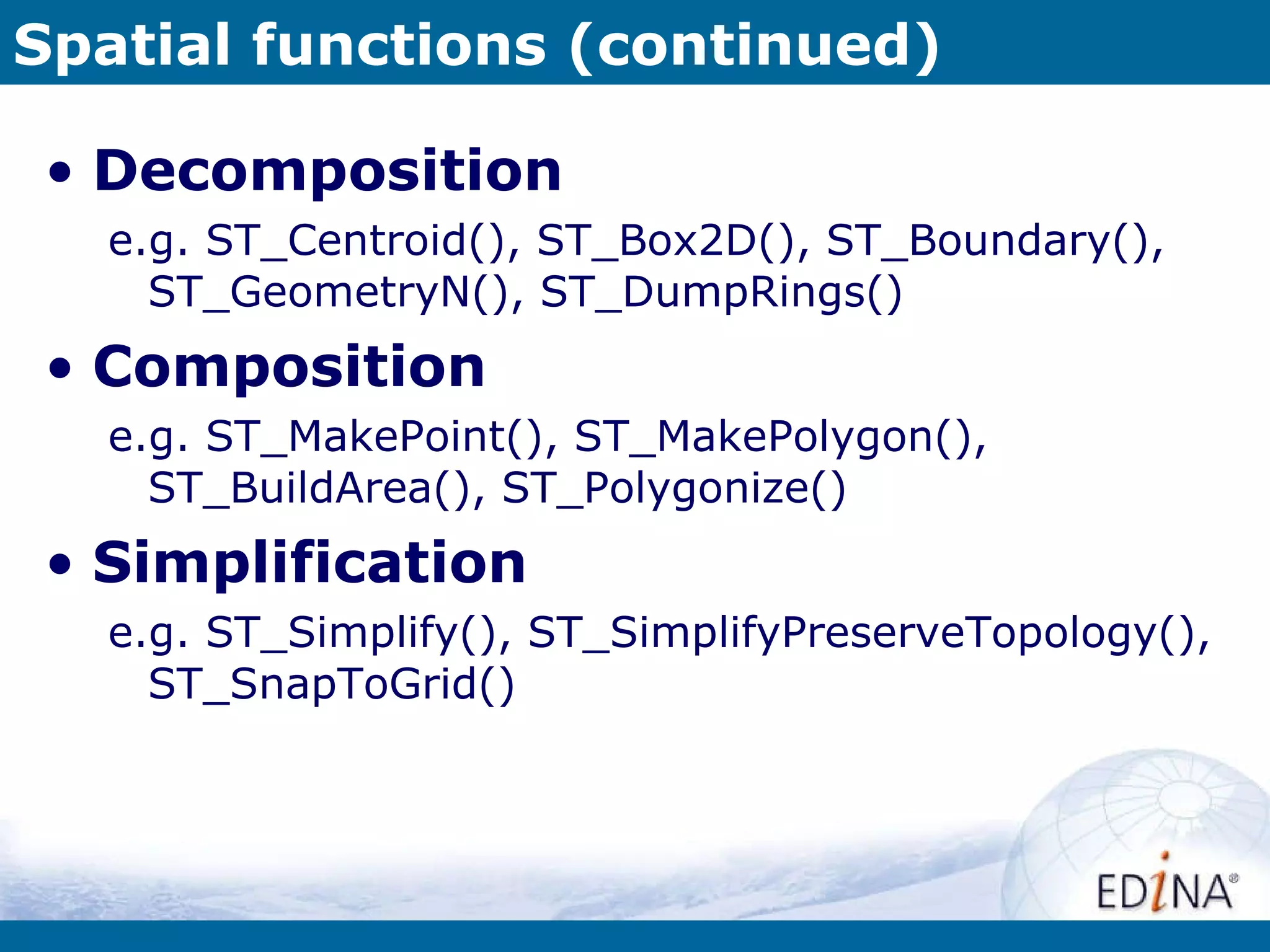 Spatial functions (continued) Decomposition e.g. ST_Centroid(), ST_Box2D(), ST_Boundary(), ST_GeometryN(), ST_DumpRings() Composition e.g. ST_MakePoint(), ST_MakePolygon(), ST_BuildArea(), ST_Polygonize()  Simplification e.g. ST_Simplify(), ST_SimplifyPreserveTopology(), ST_SnapToGrid() 