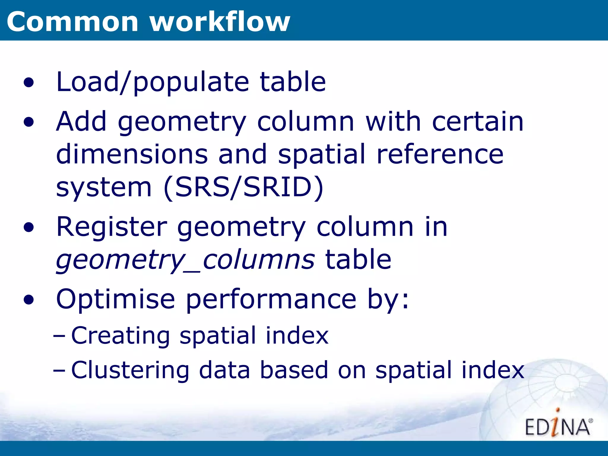 Common workflow Load/populate table Add geometry column with certain dimensions and spatial reference system (SRS/SRID) Register geometry column in  geometry_columns  table Optimise performance by: Creating spatial index Clustering data based on spatial index 