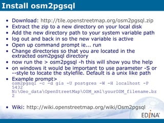 Install osm2pgsql Download:  http://tile.openstreetmap.org/osm2pgsql.zip Extract the zip to a new directory on your local disk Add the new directory path to your system variable path log out and back in so the new variable is active Open up command prompt ie... run Change directories so that you are located in the extracted osm2pgsql directory now run the > osm2pgsql -h this will show you the help on windows it would be important to use parameter -S or --style to locate the stylefile. Default is a unix like path Example prompt> osm2pgsql -c -d gis -U postgres -W -H localhost -P 5432 N:\Geo_data\OpenStreetMap\OSM_xml\yourOSM_filename.bz2 Wiki:  http://wiki.openstreetmap.org/wiki/Osm2pgsql 