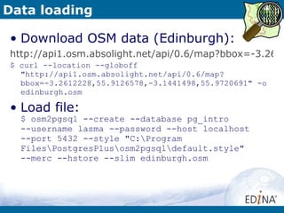 Data loading Download OSM data (Edinburgh): http://api1.osm.absolight.net/api/0.6/map?bbox=-3.2612228,55.9126578,-3.1441498,55.9720691 $ curl --location --globoff "http://api1.osm.absolight.net/api/0.6/map?bbox=-3.2612228,55.9126578,-3.1441498,55.9720691" -o edinburgh.osm Load file: $ osm2pgsql --create --database pg_intro  --username lasma --password --host localhost  --port 5432 --style "C:\Program Files\PostgresPlus\osm2pgsql\default.style"  --merc --hstore --slim edinburgh.osm 