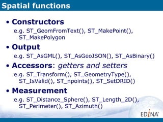 Spatial functions Constructors e.g. ST_GeomFromText(), ST_MakePoint(), ST_MakePolygon Output e.g. ST_AsGML(), ST_AsGeoJSON(), ST_AsBinary() Accessors :  getters and setters e.g. ST_Transform(), ST_GeometryType(), ST_IsValid(), ST_npoints(), ST_SetDRID() Measurement e.g. ST_Distance_Sphere(), ST_Length_2D(), ST_Perimeter(), ST_Azimuth() 
