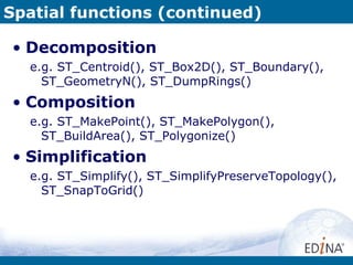 Spatial functions (continued) Decomposition e.g. ST_Centroid(), ST_Box2D(), ST_Boundary(), ST_GeometryN(), ST_DumpRings() Composition e.g. ST_MakePoint(), ST_MakePolygon(), ST_BuildArea(), ST_Polygonize()  Simplification e.g. ST_Simplify(), ST_SimplifyPreserveTopology(), ST_SnapToGrid() 