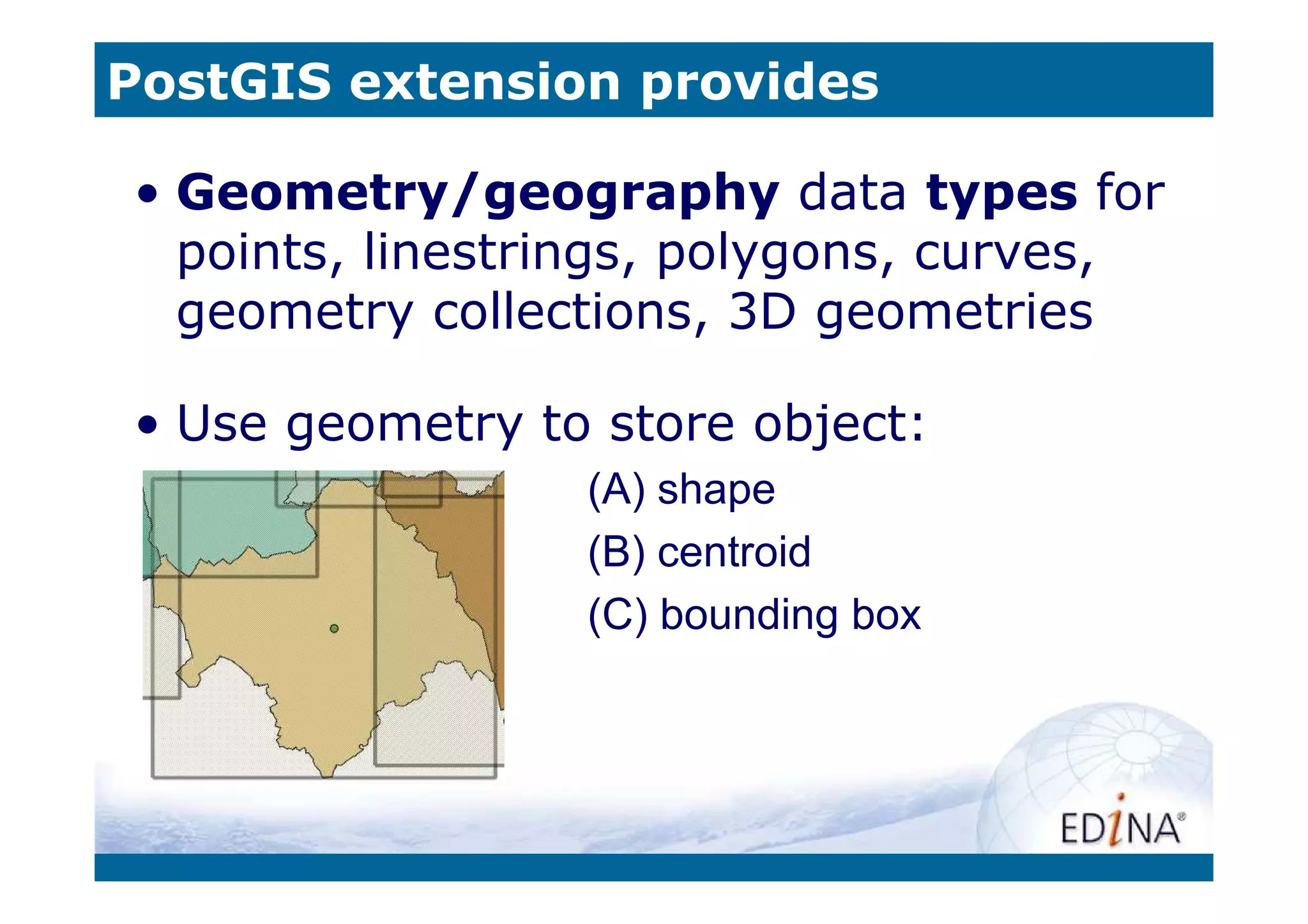PostGIS extension provides

• Geometry/geography data types for
  points, linestrings, polygons, curves,
  geometry collections, 3D geometries

• Use geometry to store object:
                 (A) shape
                 (B) centroid
                 (C) bounding box
 
