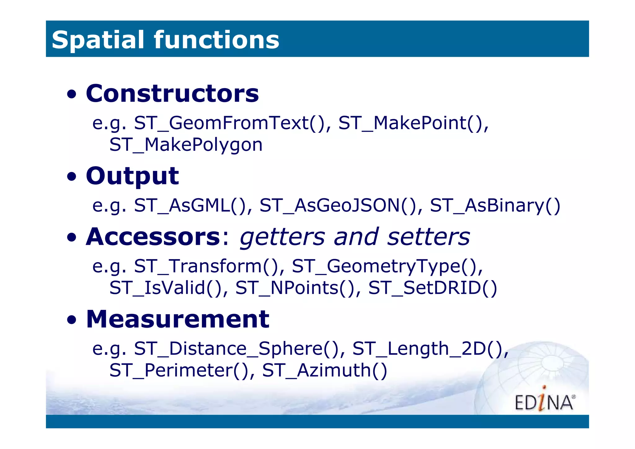 Spatial functions

 • Constructors
   e.g. ST_GeomFromText(), ST_MakePoint(),
     ST_MakePolygon
 • Output
   e.g. ST_AsGML(), ST_AsGeoJSON(), ST_AsBinary()
 • Accessors: getters and setters
   e.g. ST_Transform(), ST_GeometryType(),
     ST_IsValid(), ST_NPoints(), ST_SetDRID()
 • Measurement
   e.g. ST_Distance_Sphere(), ST_Length_2D(),
     ST_Perimeter(), ST_Azimuth()
 
