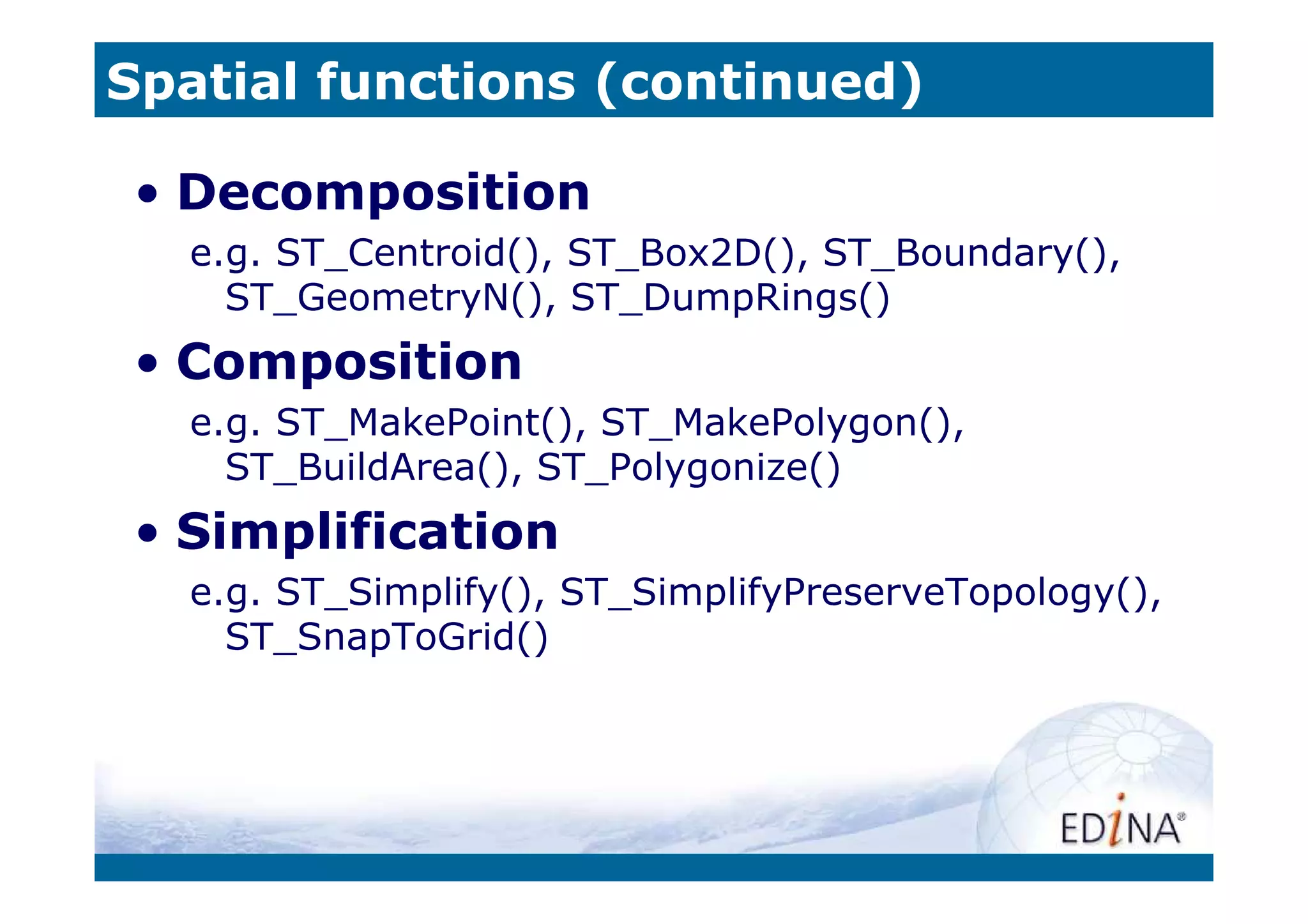 Spatial functions (continued)

• Decomposition
  e.g. ST_Centroid(), ST_Box2D(), ST_Boundary(),
    ST_GeometryN(), ST_DumpRings()
• Composition
  e.g. ST_MakePoint(), ST_MakePolygon(),
    ST_BuildArea(), ST_Polygonize()
• Simplification
  e.g. ST_Simplify(), ST_SimplifyPreserveTopology(),
    ST_SnapToGrid()
 