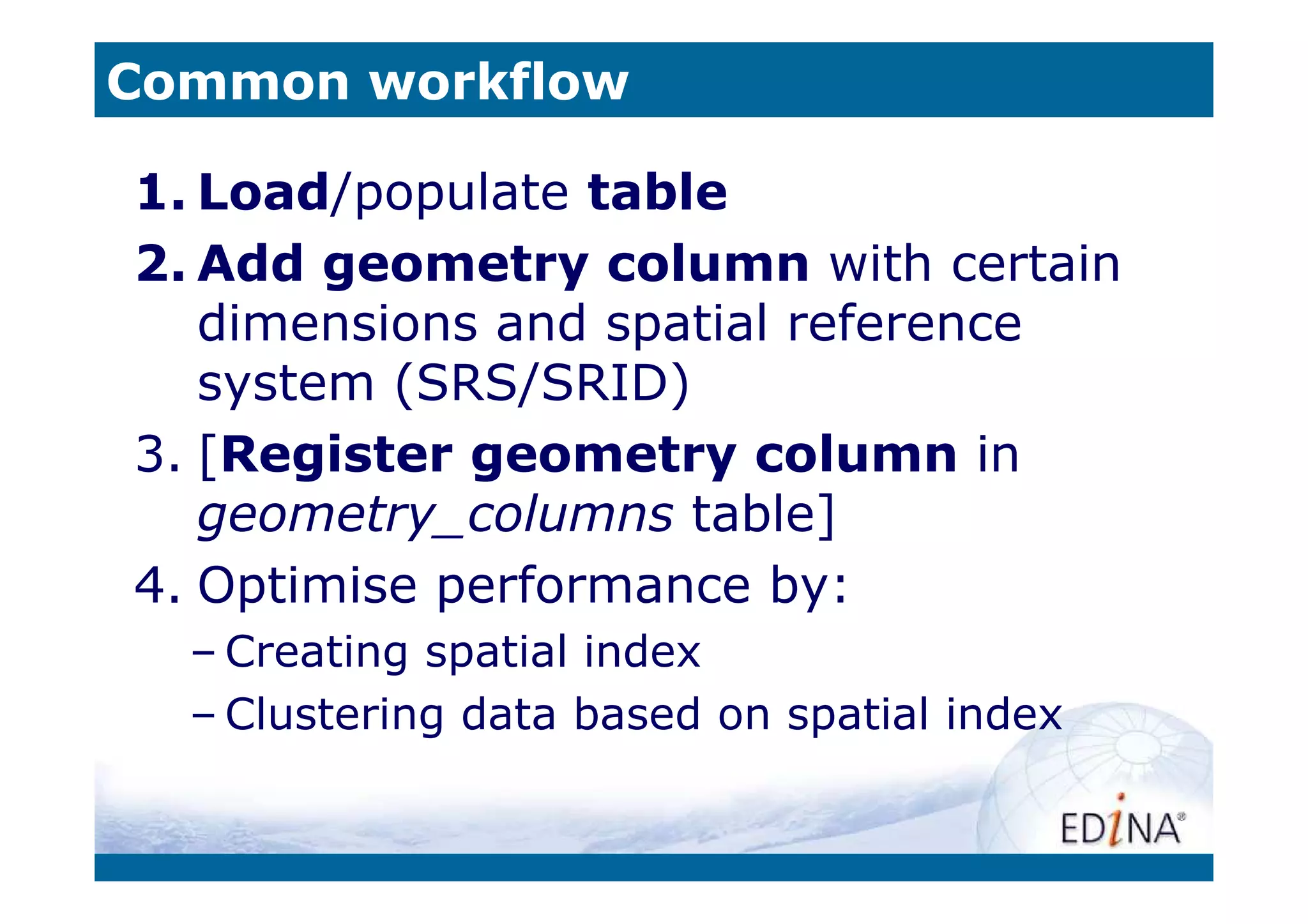 Common workflow

1. Load/populate table
2. Add geometry column with certain
   dimensions and spatial reference
   system (SRS/SRID)
3. [Register geometry column in
   geometry_columns table]
4. Optimise performance by:
  – Creating spatial index
  – Clustering data based on spatial index
 