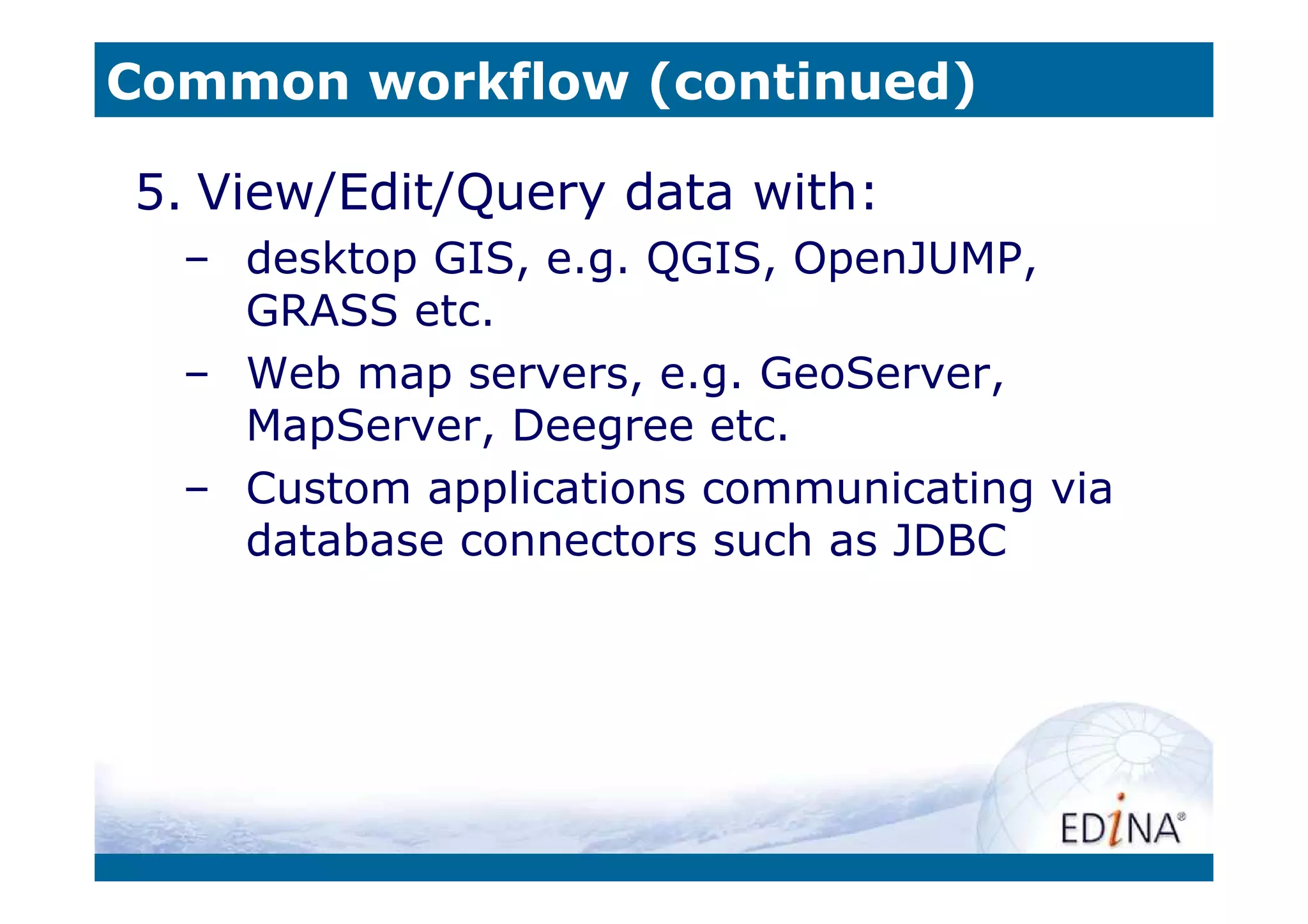 Common workflow (continued)

5. View/Edit/Query data with:
  – desktop GIS, e.g. QGIS, OpenJUMP,
    GRASS etc.
  – Web map servers, e.g. GeoServer,
    MapServer, Deegree etc.
  – Custom applications communicating via
    database connectors such as JDBC
 