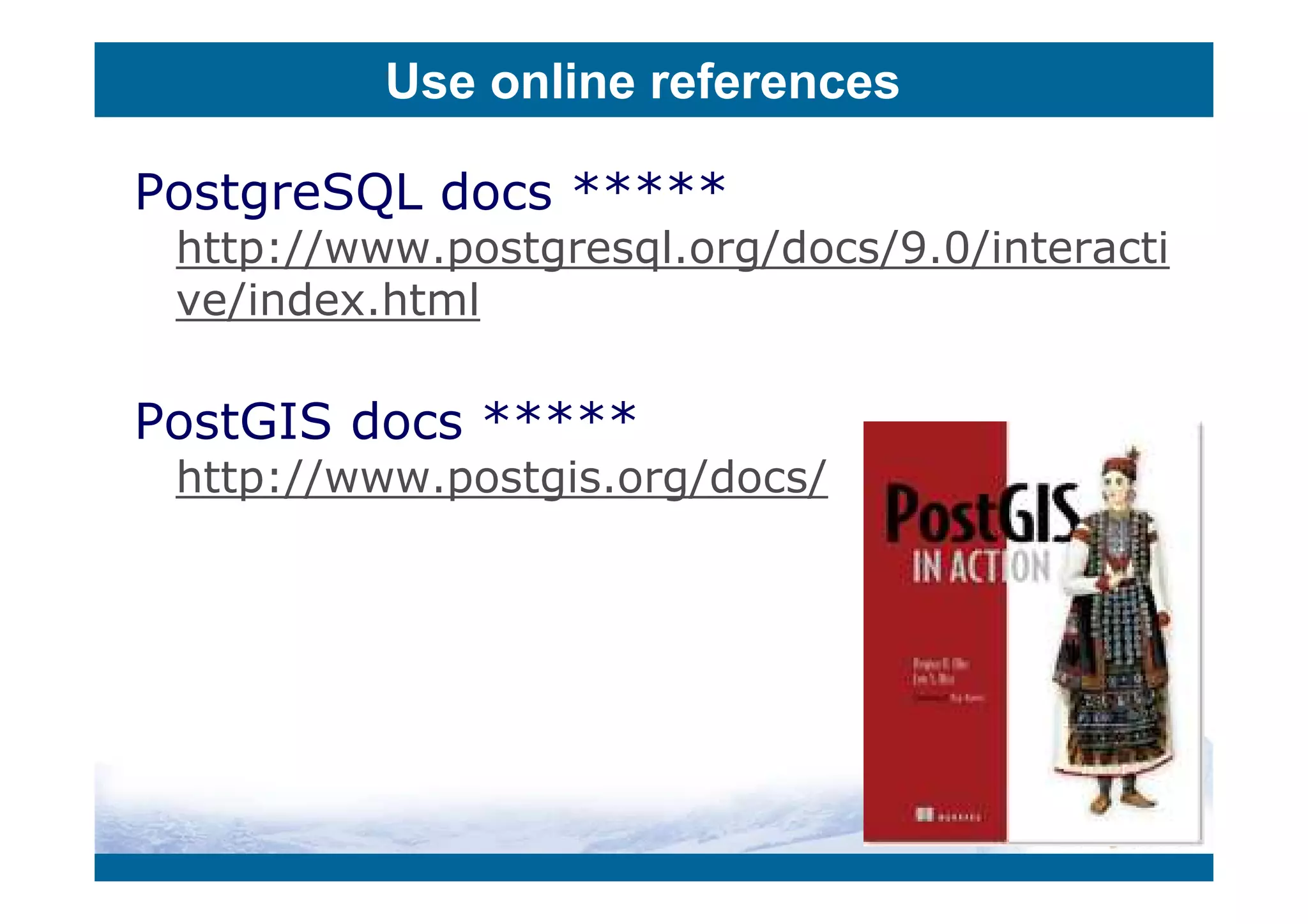 Use online references

PostgreSQL docs *****
 http://www.postgresql.org/docs/9.0/interacti
 ve/index.html

PostGIS docs *****
 http://www.postgis.org/docs/
 