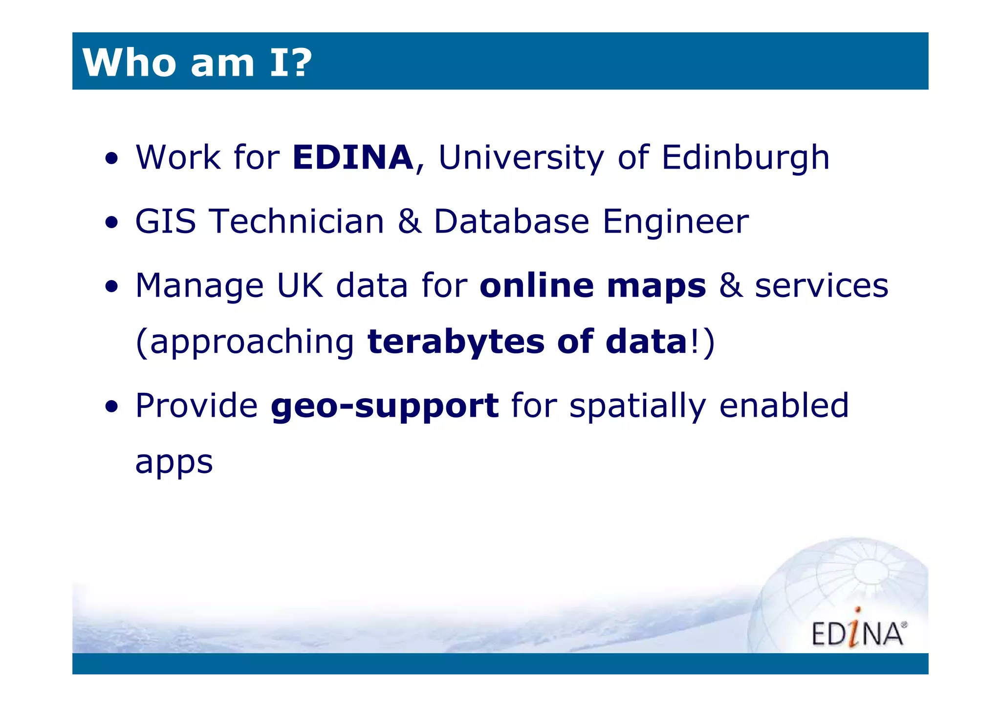 Who am I?

• Work for EDINA, University of Edinburgh
• GIS Technician & Database Engineer
• Manage UK data for online maps & services
  (approaching terabytes of data!)
• Provide geo-support for spatially enabled
  apps
 