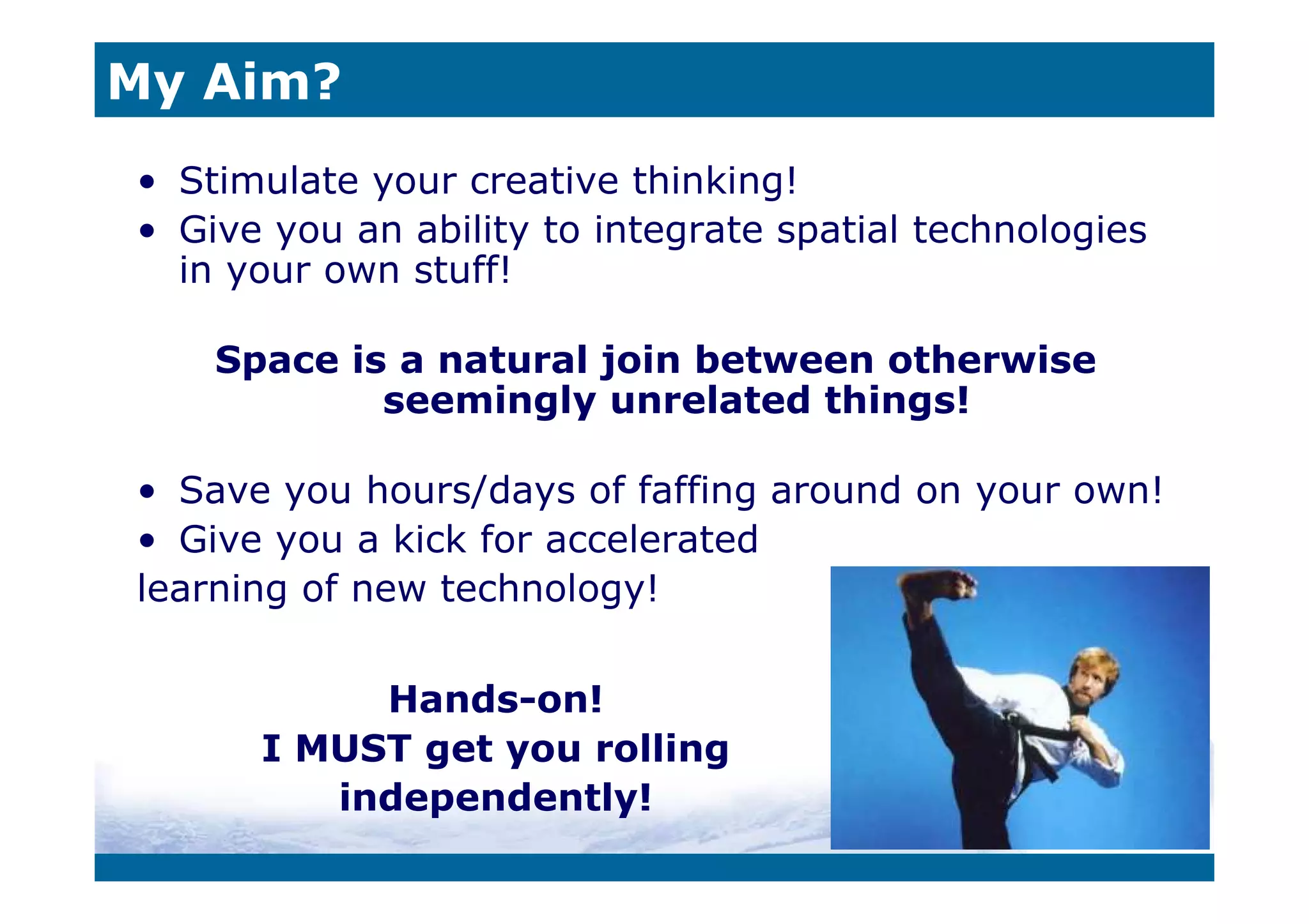 My Aim?
• Stimulate your creative thinking!
• Give you an ability to integrate spatial technologies
  in your own stuff!

    Space is a natural join between otherwise
            seemingly unrelated things!

• Save you hours/days of faffing around on your own!
• Give you a kick for accelerated
learning of new technology!

           Hands-on!
      I MUST get you rolling
         independently!
 