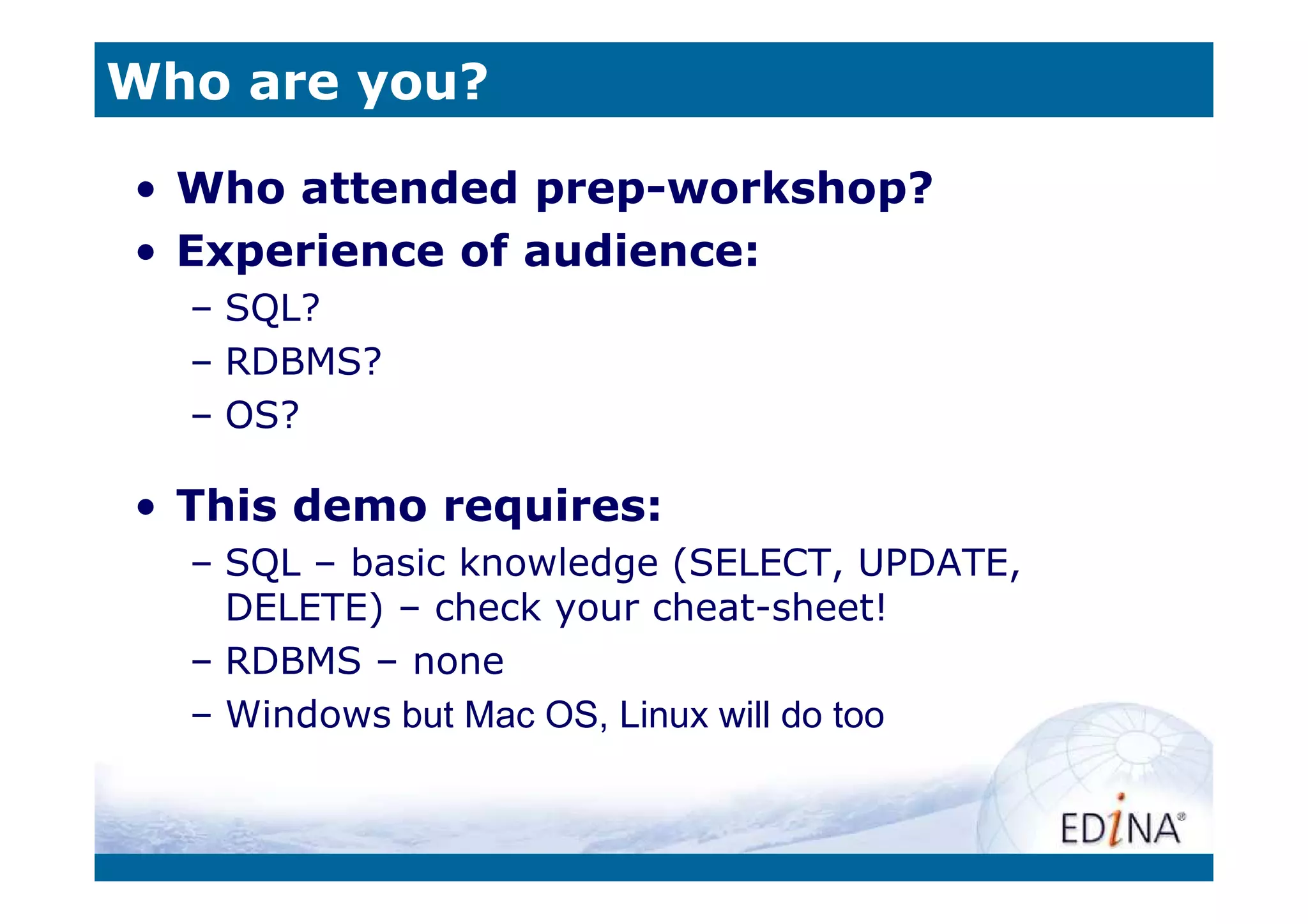 Who are you?

• Who attended prep-workshop?
• Experience of audience:
  – SQL?
  – RDBMS?
  – OS?

• This demo requires:
  – SQL – basic knowledge (SELECT, UPDATE,
    DELETE) – check your cheat-sheet!
  – RDBMS – none
  – Windows but Mac OS, Linux will do too
 
