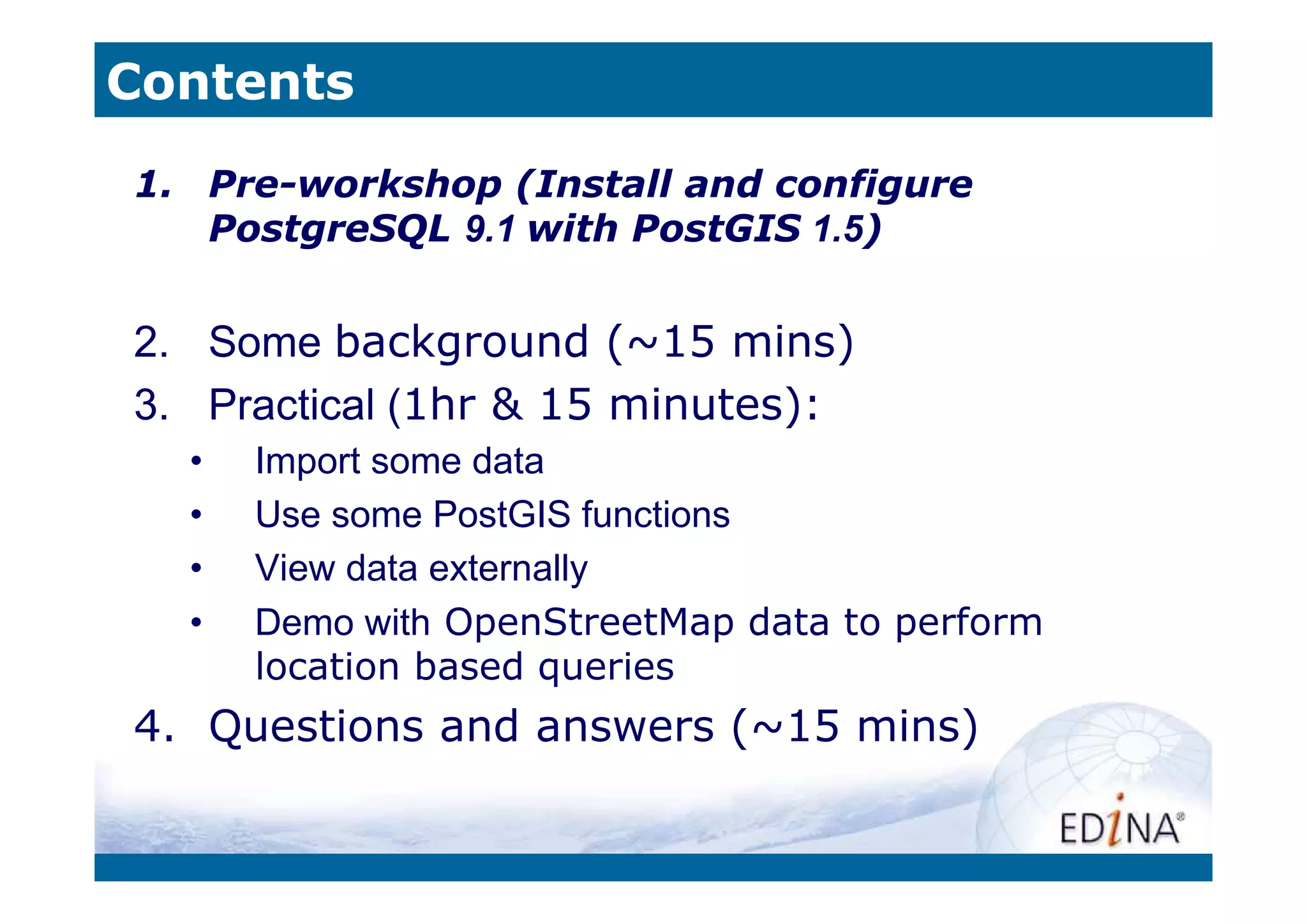 Contents
1. Pre-workshop (Install and configure
   PostgreSQL 9.1 with PostGIS 1.5)


2. Some background (~15 mins)
3. Practical (1hr & 15 minutes):
  •   Import some data
  •   Use some PostGIS functions
  •   View data externally
  •   Demo with OpenStreetMap data to perform
      location based queries
4. Questions and answers (~15 mins)
 