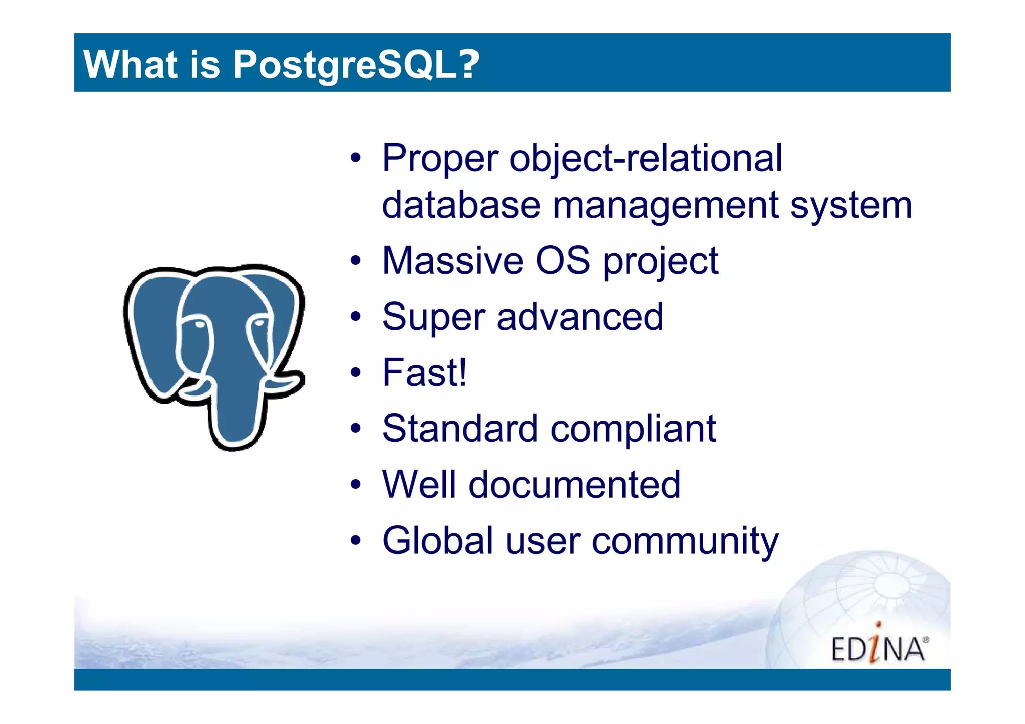 What is PostgreSQL?

            • Proper object-relational
              database management system
            • Massive OS project
            • Super advanced
            • Fast!
            • Standard compliant
            • Well documented
            • Global user community
 