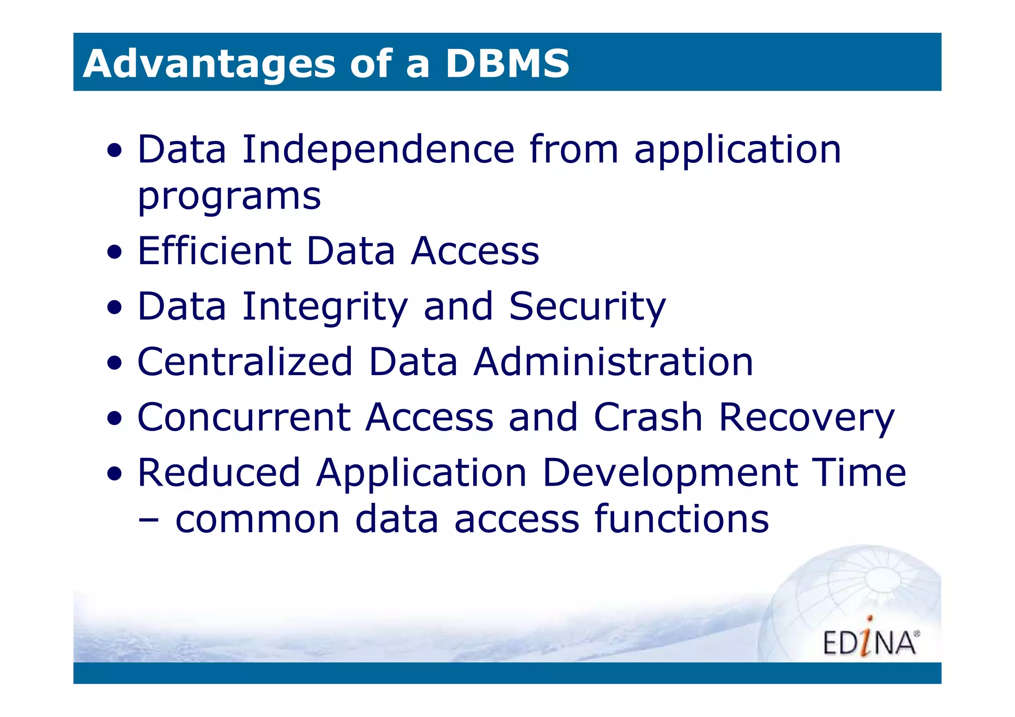 Advantages of a DBMS

• Data Independence from application
  programs
• Efficient Data Access
• Data Integrity and Security
• Centralized Data Administration
• Concurrent Access and Crash Recovery
• Reduced Application Development Time
  – common data access functions
 