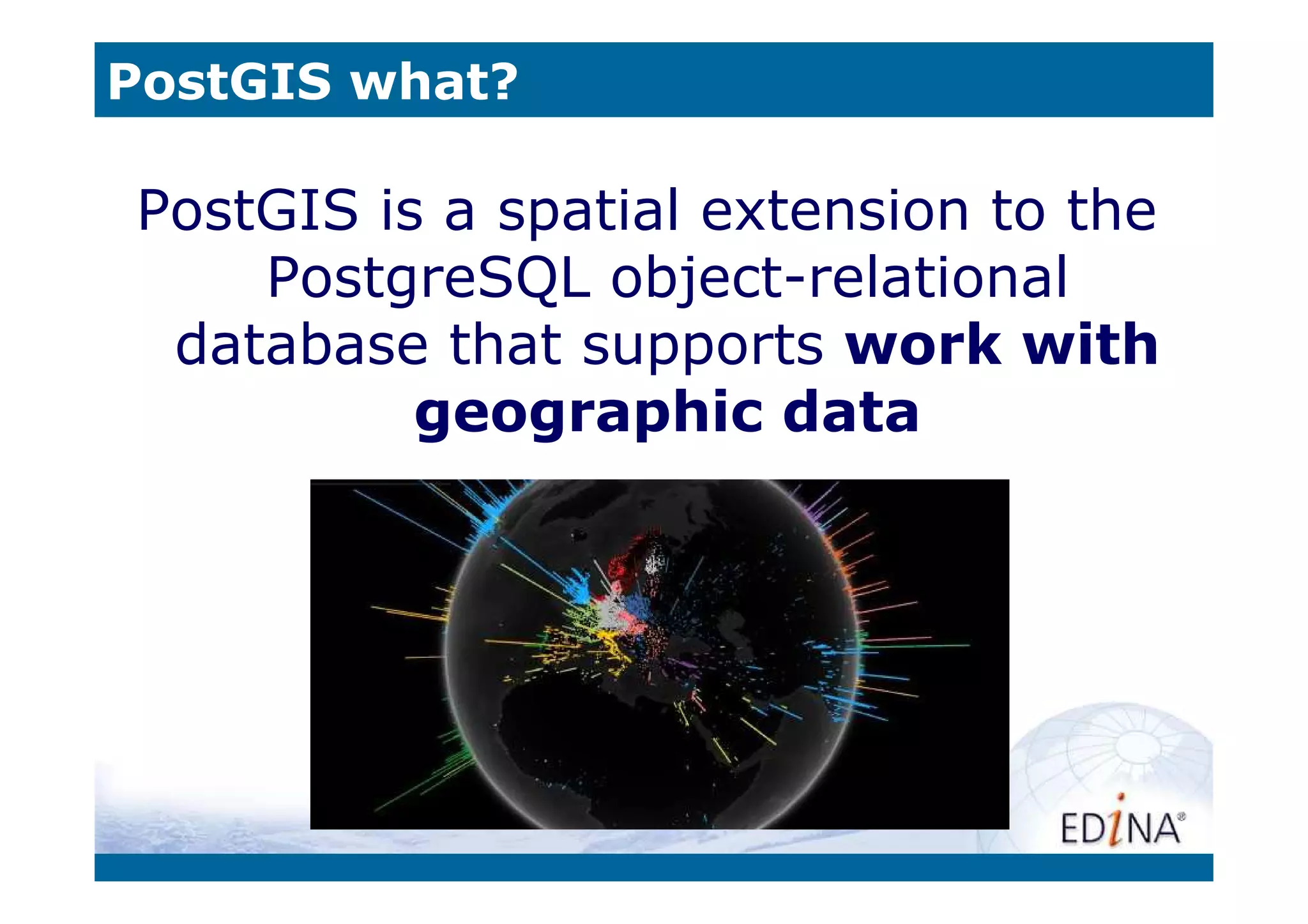 PostGIS what?

PostGIS is a spatial extension to the
    PostgreSQL object-relational
 database that supports work with
          geographic data
 