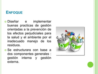 ENFOQUE
 Diseñar e implementar
buenas practicas de gestión
orientadas a la prevención de
los efectos perjudiciales para
la salud y el ambiente por el
inadecuado manejo de los
residuos.
 Se estructurara con base a
dos componentes generales :
gestión interna y gestión
externa.
 