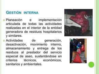 GESTIÓN INTERNA
 Planeación e implementación
articulada de todas las actividades
realizadas en el interior de la entidad
generadora de residuos hospitalarios
y similares.
 Actividades de generación,
desactivación, movimiento interno,
almacenamiento y entrega de los
residuos al prestador del servicio
especial de aseo, sustentándose en
criterios técnicos, económicos,
sanitarios y ambientales.
 