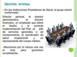 GESTIÓN INTERNA
 En las Instituciones Prestadoras de Salud, el grupo estará
conformado :
Director general, el director
administrativo, el director
financiero, un empleado que lidere
el diseño y la correcta
implementación del Plan ,el jefe
de servicios generales o de
mantenimiento, el coordinador de
salud ocupacional y un
representante del cuerpo médico.
oReuniones por lo menos una vez
al mes para garantizar
cumplimiento.
 