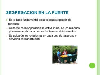 SEGREGACION EN LA FUENTE
 Es la base fundamental de la adecuada gestión de
residuos
o Consiste en la separación selectiva inicial de los residuos
procedentes de cada una de las fuentes determinadas
o Se ubicarán los recipientes en cada una de las áreas y
servicios de la institución
 
