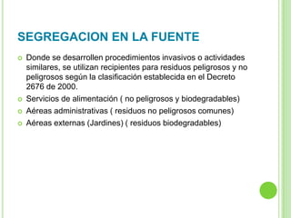 SEGREGACION EN LA FUENTE
 Donde se desarrollen procedimientos invasivos o actividades
similares, se utilizan recipientes para residuos peligrosos y no
peligrosos según la clasificación establecida en el Decreto
2676 de 2000.
 Servicios de alimentación ( no peligrosos y biodegradables)
 Aéreas administrativas ( residuos no peligrosos comunes)
 Aéreas externas (Jardines) ( residuos biodegradables)
 