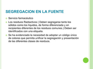 SEGREGACION EN LA FUENTE
 Servicio farmacéutico
 Los residuos Radiactivos ( Deben segregarse tanto los
sólidos como los líquidos, de forma diferenciada y en
recipientes diferentes de los residuos comunes.) Deben ser
identificados con una etiqueta.
 Se ha evidenciado la necesidad de adoptar un código único
de colores que permita unificar la segregación y presentación
de las diferentes clases de residuos.
 