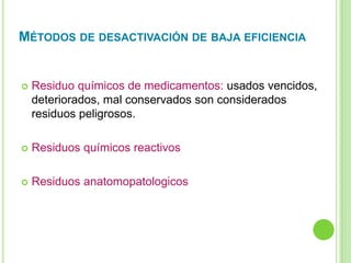 Residuo químicos de medicamentos: usados vencidos,
deteriorados, mal conservados son considerados
residuos peligrosos.
 Residuos químicos reactivos
 Residuos anatomopatologicos
MÉTODOS DE DESACTIVACIÓN DE BAJA EFICIENCIA
 